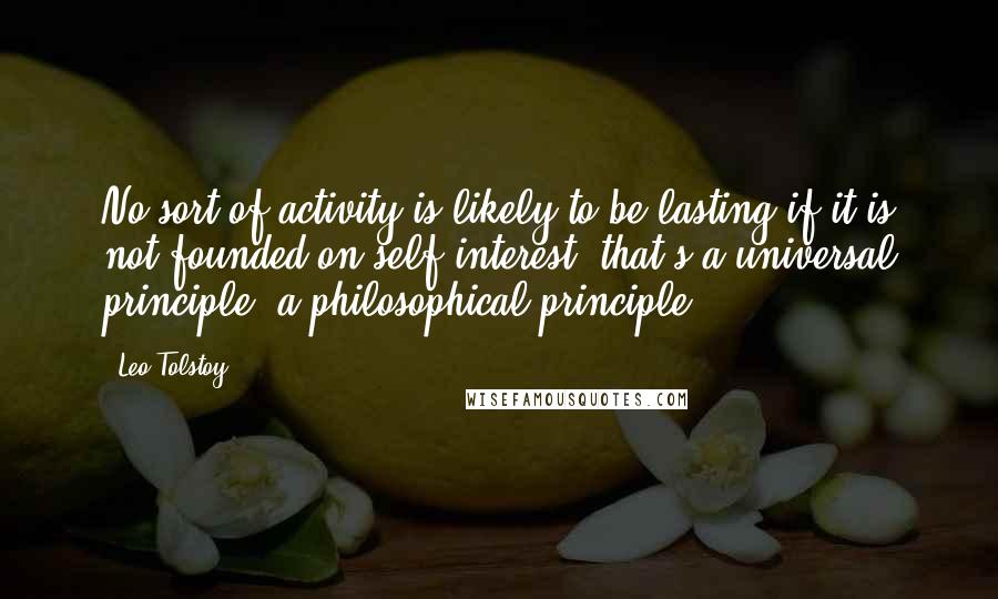 Leo Tolstoy Quotes: No sort of activity is likely to be lasting if it is not founded on self-interest, that's a universal principle, a philosophical principle