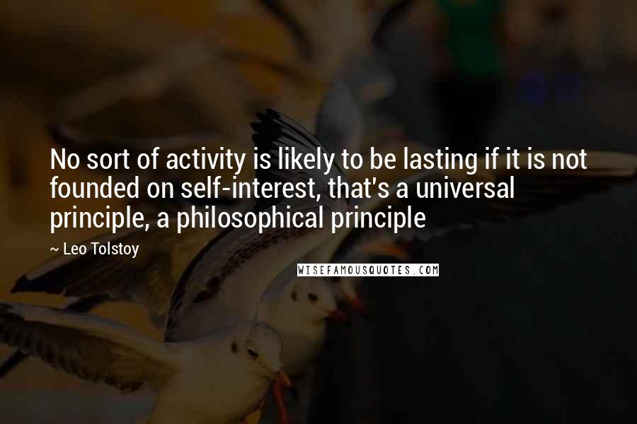 Leo Tolstoy Quotes: No sort of activity is likely to be lasting if it is not founded on self-interest, that's a universal principle, a philosophical principle