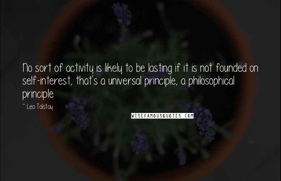 Leo Tolstoy Quotes: No sort of activity is likely to be lasting if it is not founded on self-interest, that's a universal principle, a philosophical principle