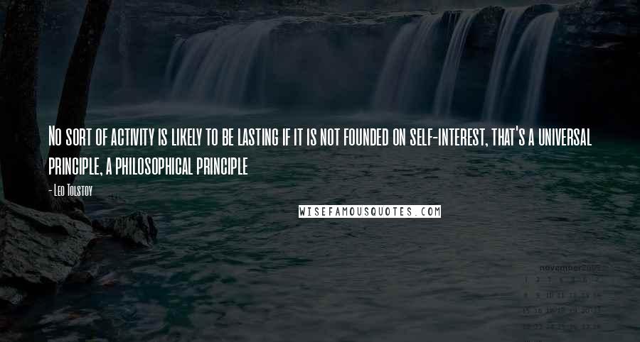 Leo Tolstoy Quotes: No sort of activity is likely to be lasting if it is not founded on self-interest, that's a universal principle, a philosophical principle