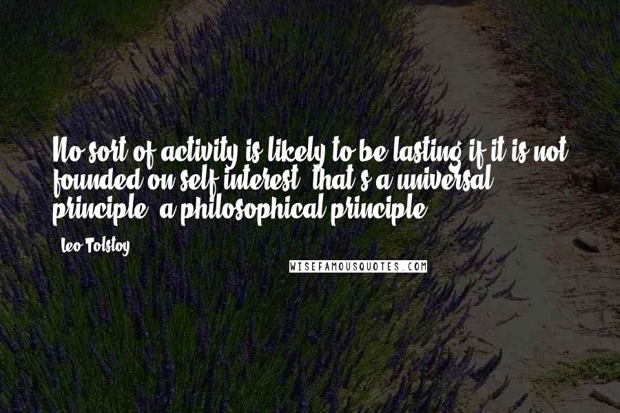 Leo Tolstoy Quotes: No sort of activity is likely to be lasting if it is not founded on self-interest, that's a universal principle, a philosophical principle