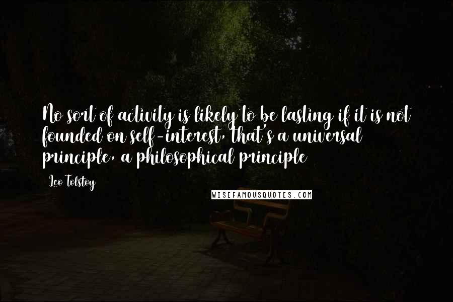 Leo Tolstoy Quotes: No sort of activity is likely to be lasting if it is not founded on self-interest, that's a universal principle, a philosophical principle