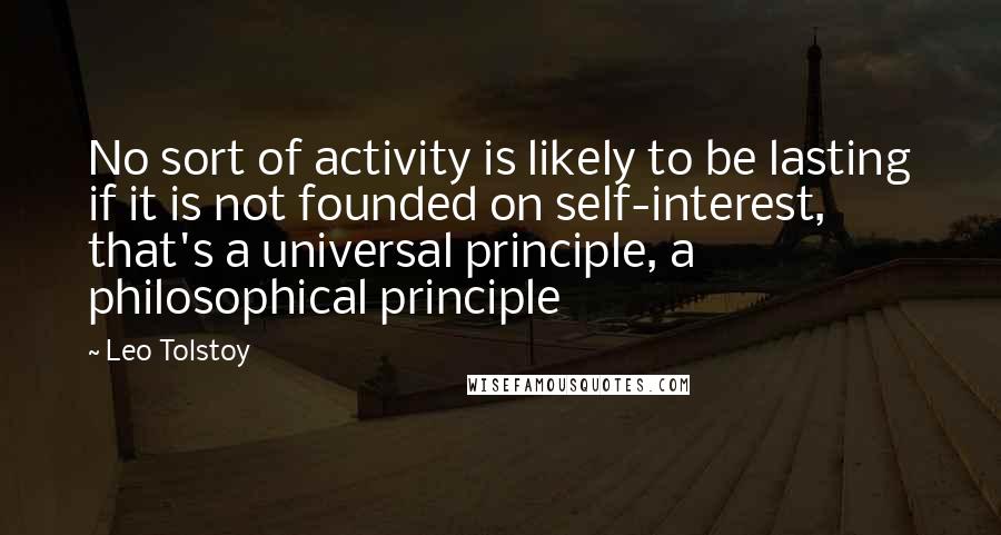 Leo Tolstoy Quotes: No sort of activity is likely to be lasting if it is not founded on self-interest, that's a universal principle, a philosophical principle