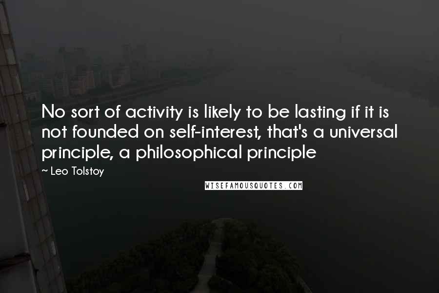 Leo Tolstoy Quotes: No sort of activity is likely to be lasting if it is not founded on self-interest, that's a universal principle, a philosophical principle