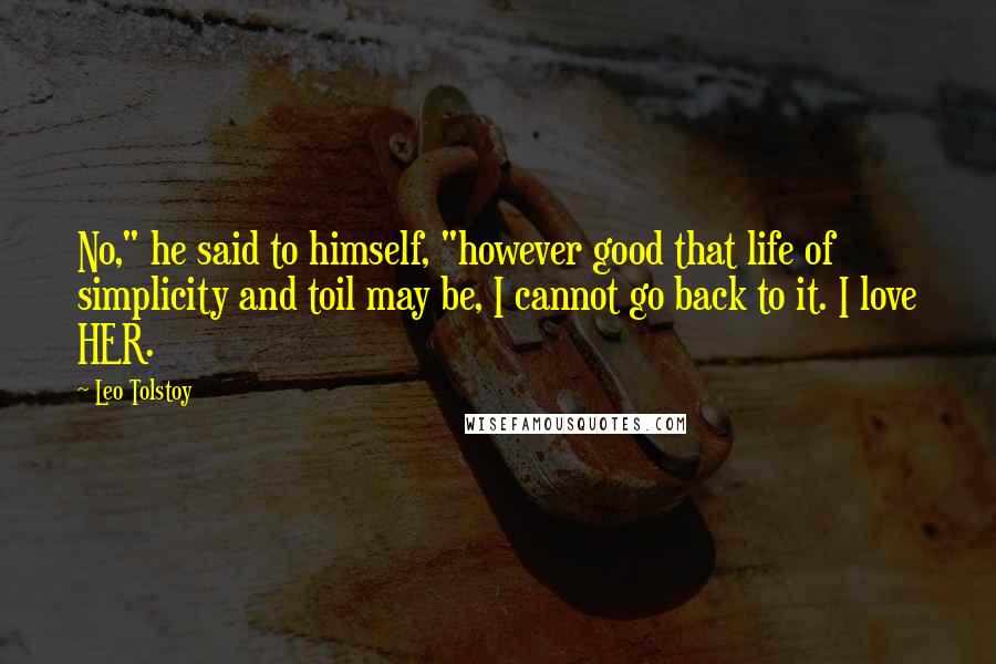 Leo Tolstoy Quotes: No," he said to himself, "however good that life of simplicity and toil may be, I cannot go back to it. I love HER.