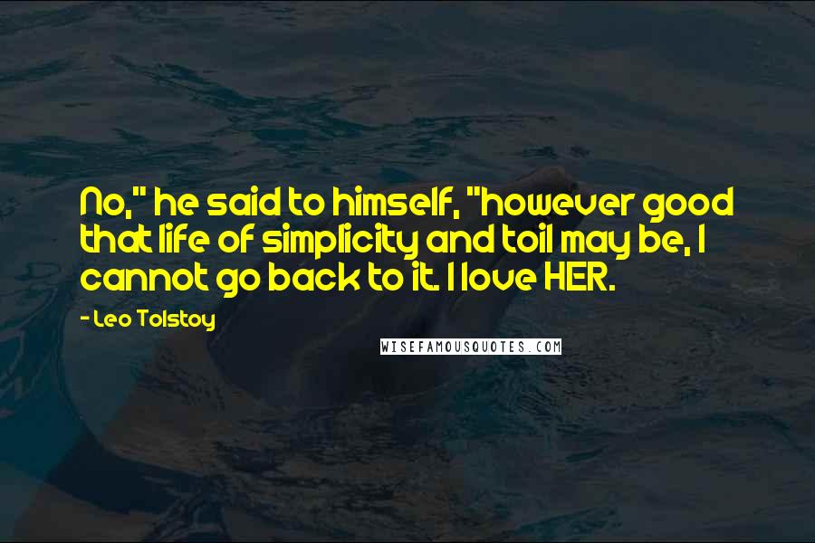 Leo Tolstoy Quotes: No," he said to himself, "however good that life of simplicity and toil may be, I cannot go back to it. I love HER.