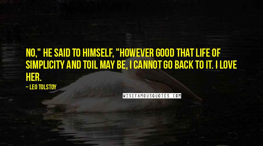 Leo Tolstoy Quotes: No," he said to himself, "however good that life of simplicity and toil may be, I cannot go back to it. I love HER.