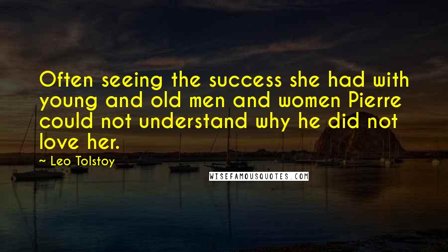 Leo Tolstoy Quotes: Often seeing the success she had with young and old men and women Pierre could not understand why he did not love her.