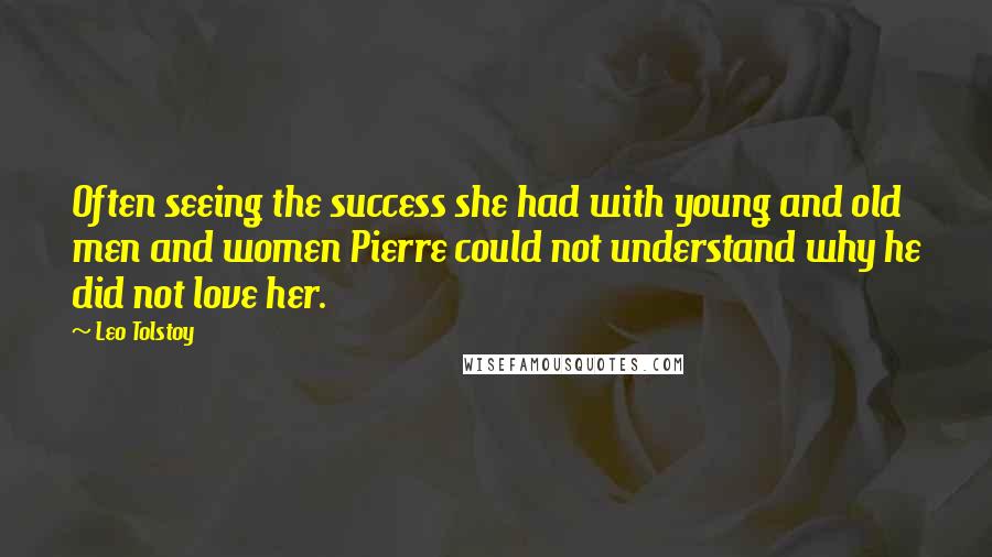 Leo Tolstoy Quotes: Often seeing the success she had with young and old men and women Pierre could not understand why he did not love her.