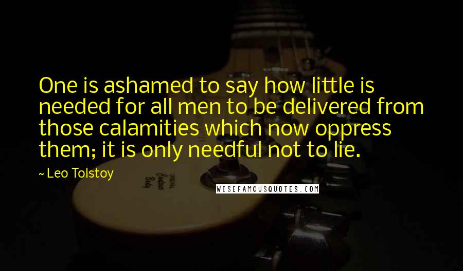 Leo Tolstoy Quotes: One is ashamed to say how little is needed for all men to be delivered from those calamities which now oppress them; it is only needful not to lie.