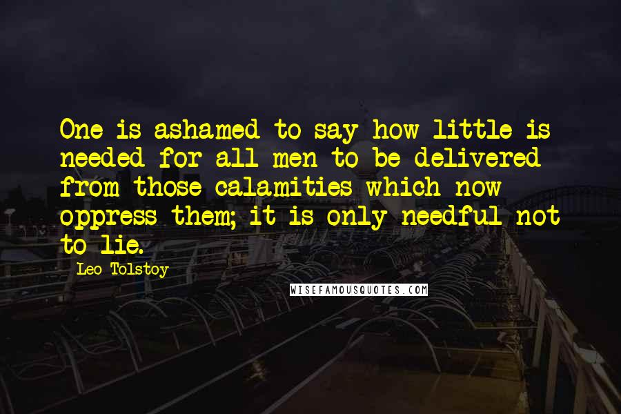 Leo Tolstoy Quotes: One is ashamed to say how little is needed for all men to be delivered from those calamities which now oppress them; it is only needful not to lie.