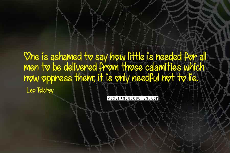 Leo Tolstoy Quotes: One is ashamed to say how little is needed for all men to be delivered from those calamities which now oppress them; it is only needful not to lie.