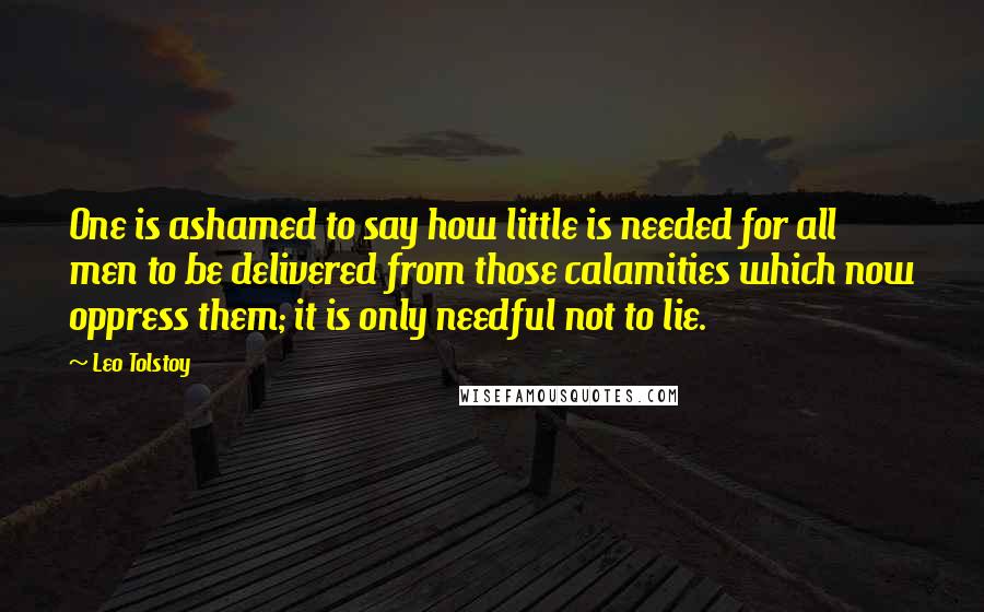 Leo Tolstoy Quotes: One is ashamed to say how little is needed for all men to be delivered from those calamities which now oppress them; it is only needful not to lie.