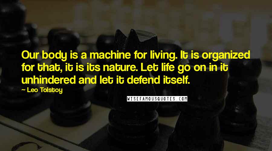 Leo Tolstoy Quotes: Our body is a machine for living. It is organized for that, it is its nature. Let life go on in it unhindered and let it defend itself.