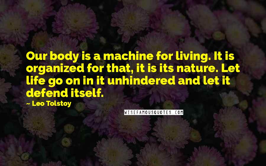 Leo Tolstoy Quotes: Our body is a machine for living. It is organized for that, it is its nature. Let life go on in it unhindered and let it defend itself.