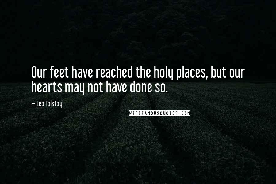 Leo Tolstoy Quotes: Our feet have reached the holy places, but our hearts may not have done so.