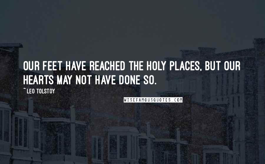 Leo Tolstoy Quotes: Our feet have reached the holy places, but our hearts may not have done so.