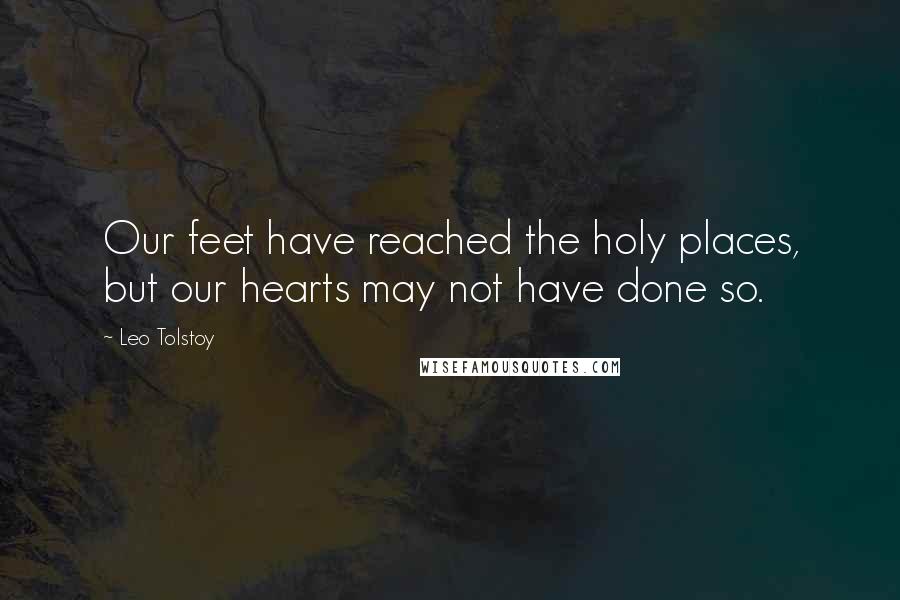 Leo Tolstoy Quotes: Our feet have reached the holy places, but our hearts may not have done so.