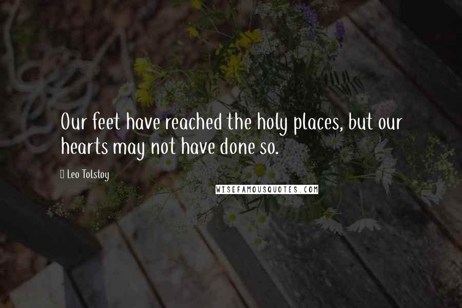 Leo Tolstoy Quotes: Our feet have reached the holy places, but our hearts may not have done so.