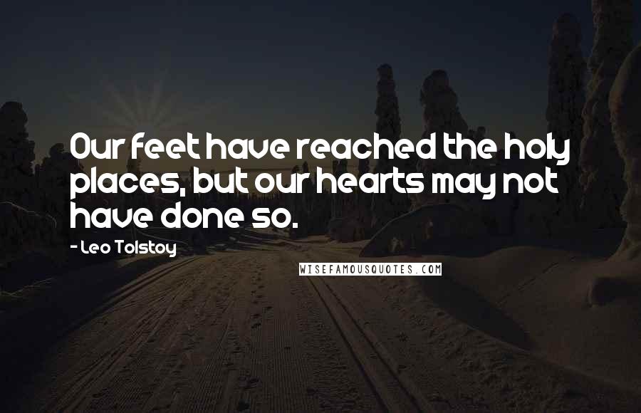 Leo Tolstoy Quotes: Our feet have reached the holy places, but our hearts may not have done so.