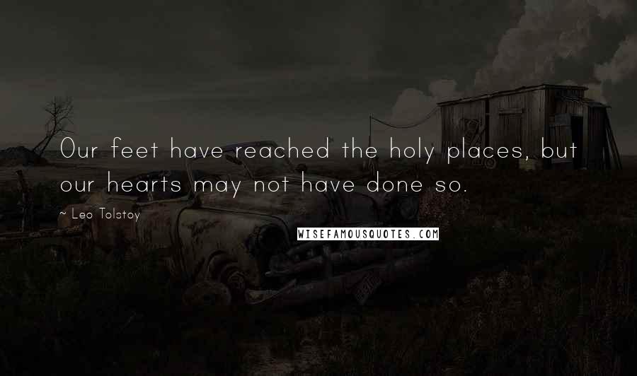 Leo Tolstoy Quotes: Our feet have reached the holy places, but our hearts may not have done so.
