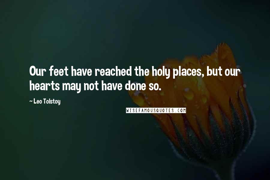 Leo Tolstoy Quotes: Our feet have reached the holy places, but our hearts may not have done so.