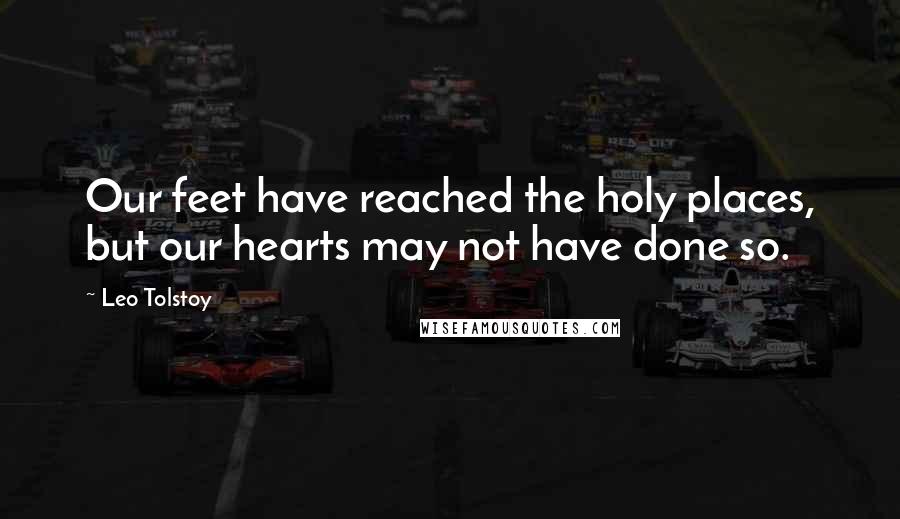 Leo Tolstoy Quotes: Our feet have reached the holy places, but our hearts may not have done so.