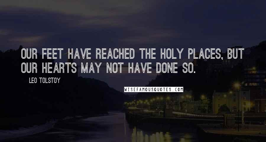 Leo Tolstoy Quotes: Our feet have reached the holy places, but our hearts may not have done so.