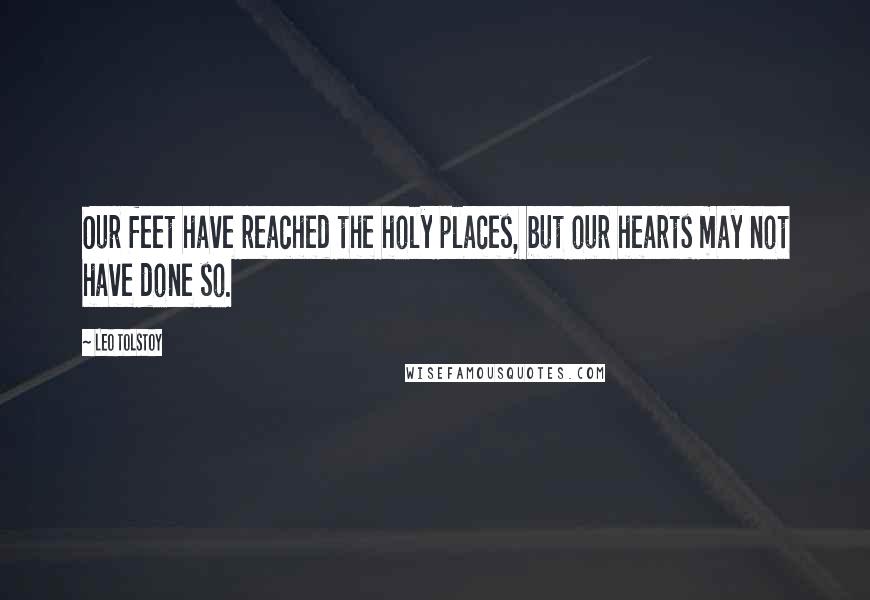 Leo Tolstoy Quotes: Our feet have reached the holy places, but our hearts may not have done so.