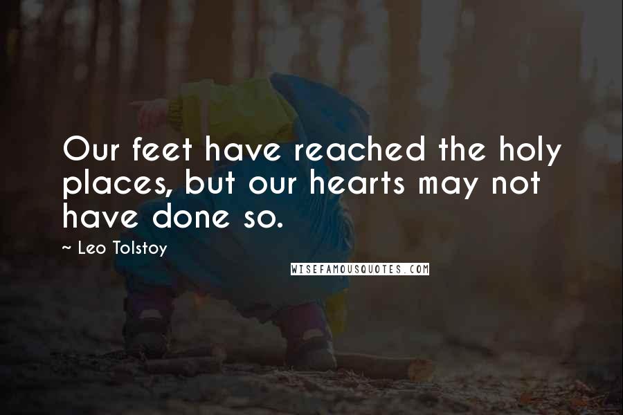 Leo Tolstoy Quotes: Our feet have reached the holy places, but our hearts may not have done so.