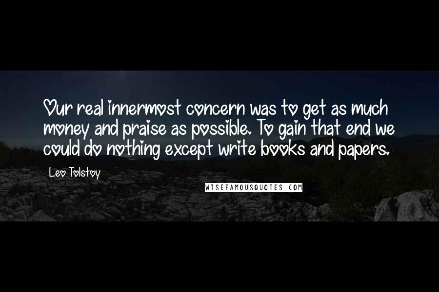 Leo Tolstoy Quotes: Our real innermost concern was to get as much money and praise as possible. To gain that end we could do nothing except write books and papers.