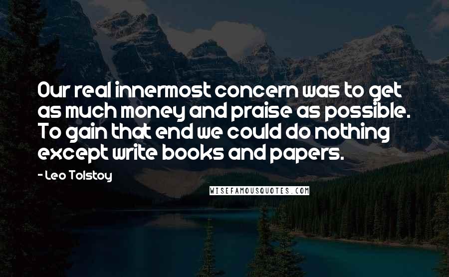 Leo Tolstoy Quotes: Our real innermost concern was to get as much money and praise as possible. To gain that end we could do nothing except write books and papers.