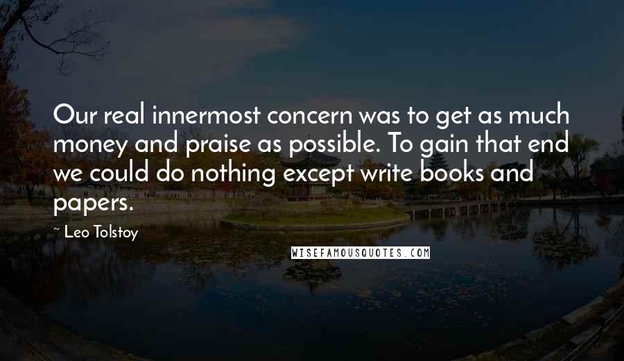 Leo Tolstoy Quotes: Our real innermost concern was to get as much money and praise as possible. To gain that end we could do nothing except write books and papers.