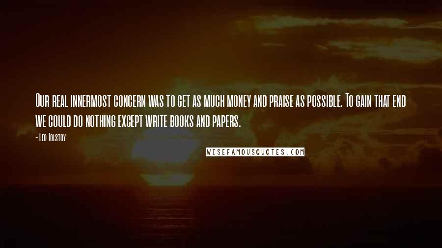 Leo Tolstoy Quotes: Our real innermost concern was to get as much money and praise as possible. To gain that end we could do nothing except write books and papers.