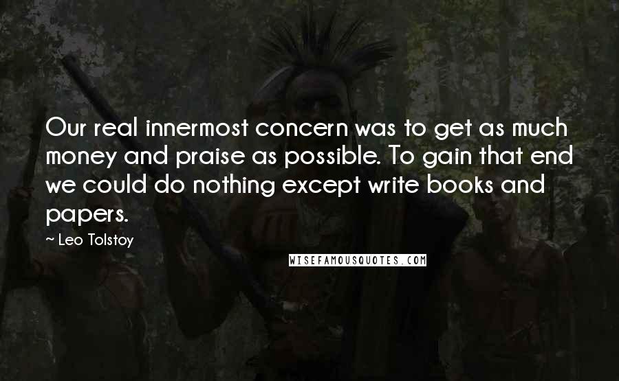 Leo Tolstoy Quotes: Our real innermost concern was to get as much money and praise as possible. To gain that end we could do nothing except write books and papers.