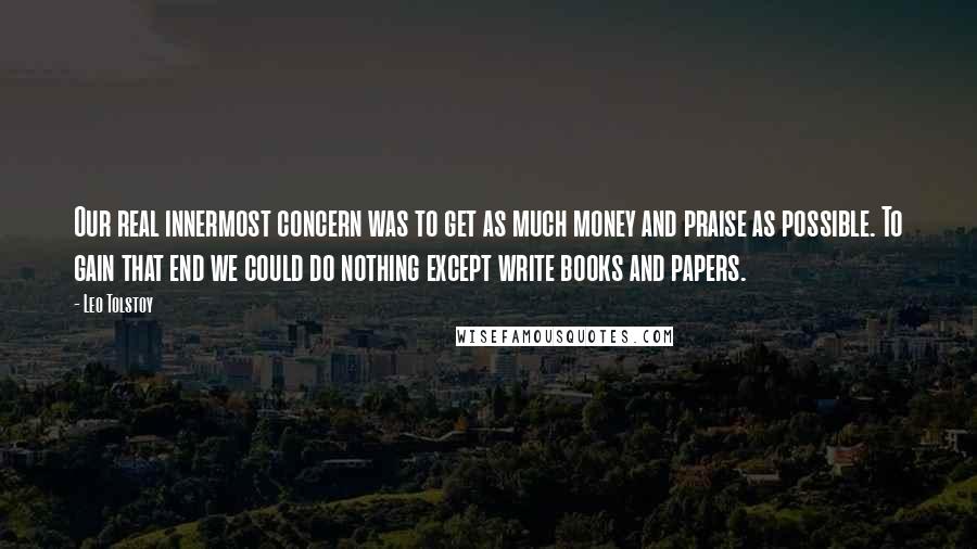 Leo Tolstoy Quotes: Our real innermost concern was to get as much money and praise as possible. To gain that end we could do nothing except write books and papers.