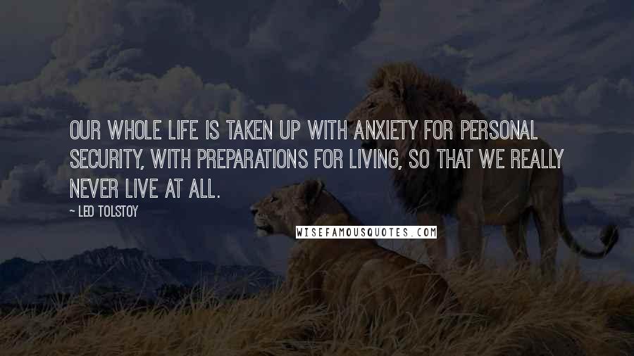 Leo Tolstoy Quotes: Our whole life is taken up with anxiety for personal security, with preparations for living, so that we really never live at all.