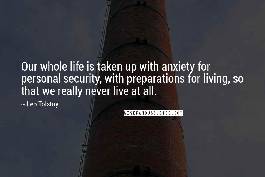 Leo Tolstoy Quotes: Our whole life is taken up with anxiety for personal security, with preparations for living, so that we really never live at all.