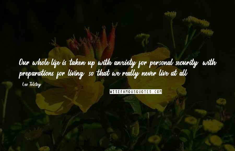 Leo Tolstoy Quotes: Our whole life is taken up with anxiety for personal security, with preparations for living, so that we really never live at all.