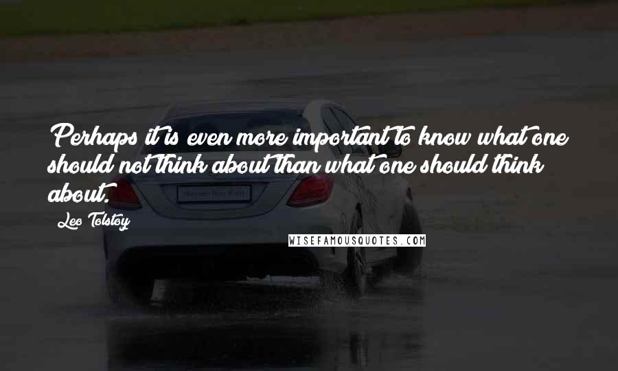 Leo Tolstoy Quotes: Perhaps it is even more important to know what one should not think about than what one should think about.