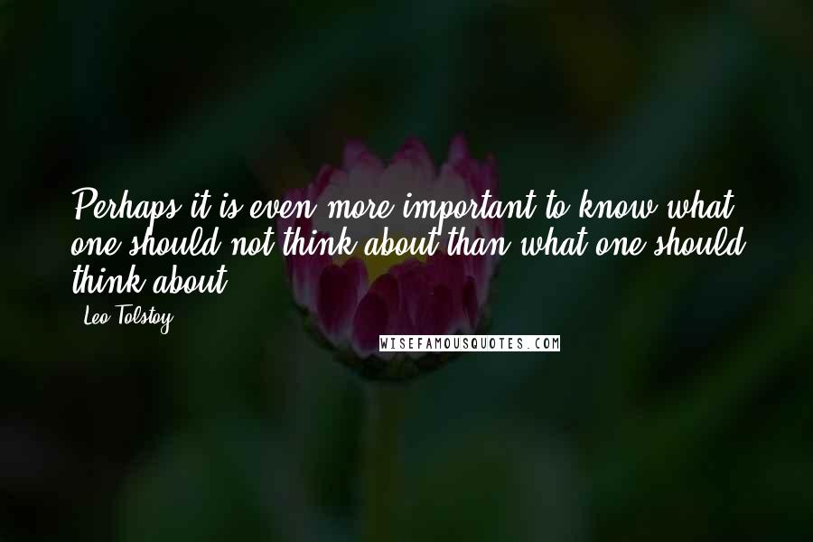 Leo Tolstoy Quotes: Perhaps it is even more important to know what one should not think about than what one should think about.