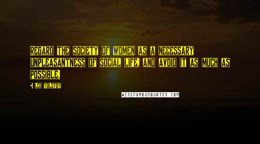 Leo Tolstoy Quotes: Regard the society of women as a necessary unpleasantness of social life, and avoid it as much as possible.