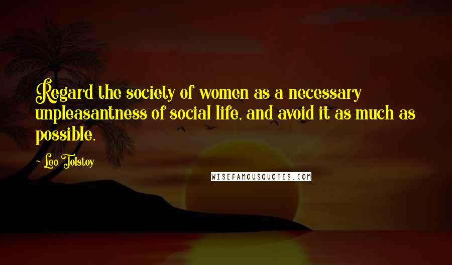 Leo Tolstoy Quotes: Regard the society of women as a necessary unpleasantness of social life, and avoid it as much as possible.