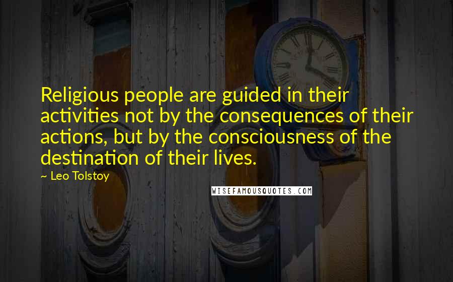 Leo Tolstoy Quotes: Religious people are guided in their activities not by the consequences of their actions, but by the consciousness of the destination of their lives.