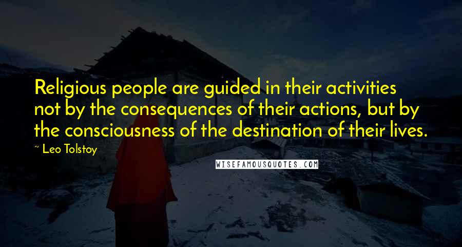 Leo Tolstoy Quotes: Religious people are guided in their activities not by the consequences of their actions, but by the consciousness of the destination of their lives.