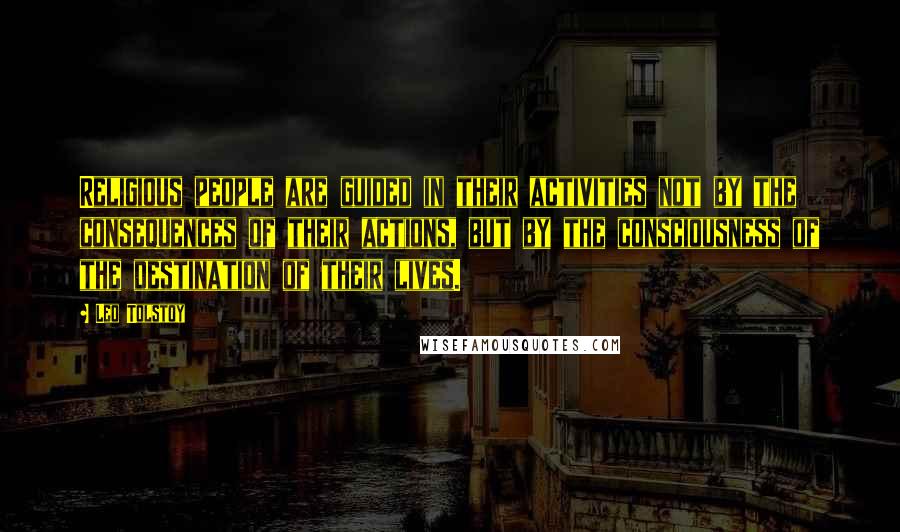 Leo Tolstoy Quotes: Religious people are guided in their activities not by the consequences of their actions, but by the consciousness of the destination of their lives.