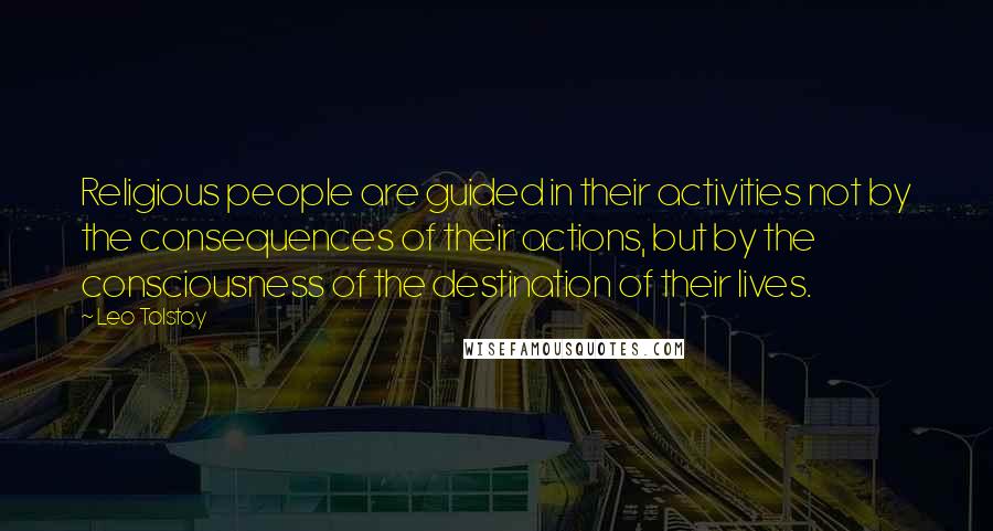 Leo Tolstoy Quotes: Religious people are guided in their activities not by the consequences of their actions, but by the consciousness of the destination of their lives.