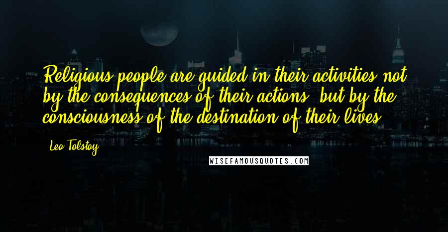 Leo Tolstoy Quotes: Religious people are guided in their activities not by the consequences of their actions, but by the consciousness of the destination of their lives.