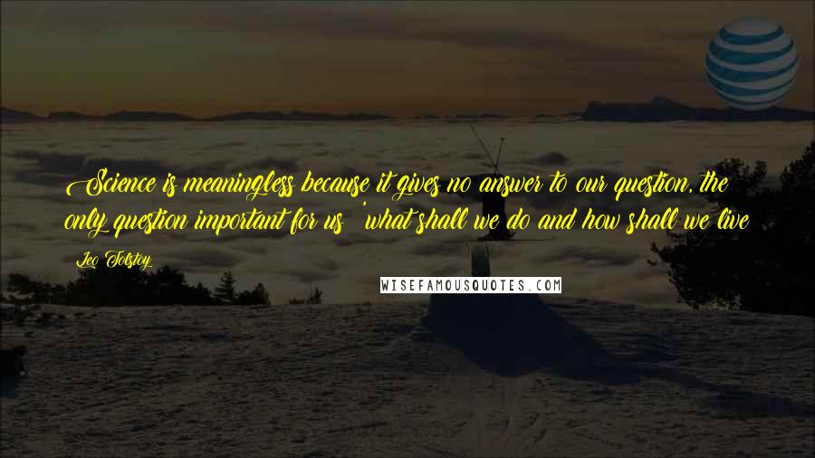 Leo Tolstoy Quotes: Science is meaningless because it gives no answer to our question, the only question important for us: 'what shall we do and how shall we live