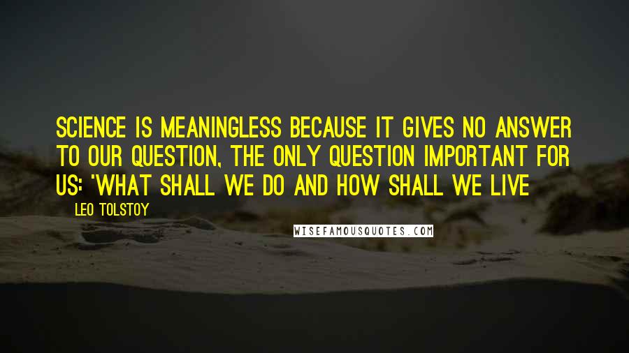 Leo Tolstoy Quotes: Science is meaningless because it gives no answer to our question, the only question important for us: 'what shall we do and how shall we live